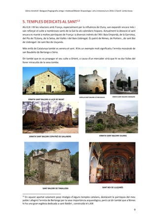 Glòria Vendrell i Balaguer/Hagiografia antiga i medieval/Màster Arqueologia i arts cristianes/curs 2016-17/prof. Lenke Kovac
9
5. TEMPLES DEDICATS AL SANT13
Als.X,Xi i XII les relacions amb França, especialment per la influència de Cluny, van expandir encara més i
van reforçar el culte a nombrosos sants de la Gal·lia als calendaris hispans. Actualment la devoció al sant
encara es manté a moltes parròquies de França i a diversos indrets de l’Alt i Baix Empordà, de la Garrotxa,
del Pla de l’Estany, de la Selva, del Vallès i del Baix Llobregat. És patró de Nimes, de Poitiers , de sant Boi
de Llobregat i de sant Boi de Lluçanés.
Més enllà de Catalunya també es venera el sant. N’és un exemple molt significatiu l’ermita mossàrab de
san Baudelio de Berlanga a Sòria.
Dir també que es va propagar el seu culte a Orient, a causa d’un mercader sirià que hi va dur fulles del
llorer miraculós de la seva tomba.
ERMITA SANT BALDIRI A LLIÇÀ DE MUNT
13
En aquest apartat solament poso imatges d’alguns temples catalans, destacant la parròquia del meu
poble i afegint l’ermita de Berlanga per la seva importància arqueològica, però cal dir també que a Nimes
hi ha una gran església dedicada a sant Baldiri , construïda el s.XIX
CAPELLA SANT BALDIRI A 4 KM SOLIUS ERMITA SANT BALDIRI CADAQUÉS
ERMITA SANT BALDIRI VILARIGERMITA SANT BALDIRI COPATRÓ DE GALLINERS
SANT BALDIRI DE TABALLERA SANT BOI DE LLUÇANÉS
 