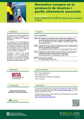 Jornada tècnica
SANT CARLES DE LA RÀPITA, dijous 26 de novembre
de 2015
Normativa europea en la
producció de bivalves i
perills alimentaris associats
Organització
Presentació
El contingut de la jornada abordarà la
legislació europea associada a la
producció de bivalves i la seguretat
alimentària.
Es presentarà com la Generalitat de
Catalunya respon a aquesta legislació
a través del “Programa de seguiment
de la qualitat de les aigües a les zones
de producció de marisc” i és descriurà
la seva adaptació al litoral català i al
context productiu de Catalunya.
S’il·lustrarà l’impacte que aquest
programa té en la protecció del
consumidor i en el desenvolupament
del sector de producció de bivalves,
permetent la seva activitat i aportant
garanties de qualitat del producte.
Col·laboració
Departament d’Agricultura,
Ramaderia, Pesca i Alimentació
@ruralcat
Programa
17.30 h Inscripcions
18.00 h El “Programa de seguiment de la qualitat de les aigües a les
zones de producció de marisc” adaptat a la legislació Europea
Sr. Jorge Diogène Fadini, Sra. Margarita Fernández-Tejedor i Sra.
María Rambla, IRTA.
18.40 h Legislació europea relativa al fitoplàncton tòxic i implementació
dins els programes de seguiment
Sra. Margarita Fernández-Tejedor i Sr. Jorge Diogène Fadini, IRTA.
19.10 h Legislació europea relativa a toxines marines i contaminants i
implementació dins els programes de seguiment
Sra. María Rambla i Sr. Jorge Diogène Fadini, IRTA.
20.00 h Cloenda de la Jornada
Sr. Jorge Diogène Fadini, IRTA.
Lloc de realització
IRTA- Centre d’Aqüicultura
Ctra. Poble Nou km 5,5
SANT CARLES DE LA RÀPITA (Tarragona)
Tel: 977 74 54 27
Inscripcions
La jornada és gratuïta però cal inscriure’s prèviament a través de l’IRTA.
Persona de contacte: Ma. Jesús Belvis (mjesus.belvis@irta.cat) o bé trucat
al tel. 93 467 40 40 ext. 1801.
També us podeu inscriure a través del servei de Preinscripcions a jornades
del PATT del portal RuralCat:
www.ruralcat.net/preinscripcionspatt
1234 / 3,001645 / 2,00
 