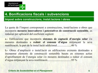 4. Bonificacions fiscals i subvencions La quota de l’impost corresponent a construccions, instal·lacions o obres que incorporin  mesures innovadores i potestatives de construcció sostenible , es reduiran per aplicació del coeficient següent:  a.- Edificacions que incorporin  sistemes de captació d’energia solar  i/o mesures destinades a  reduir el consum d’aigua  mitjançant la seva reutilització, la part de la instal.lació addicional.....................40 %  b.- Obres d’ampliació o instal.lació en edificacions existents destinades a incorporar elements de construcció sostenible basats en sistemes actius d’aprofitament de l’energia solar i/o mesures destinades a reduir el consum d’aigua mitjançant la seva reutilització...................................95 % Impost sobre construccions, instal.lacions i obres 
