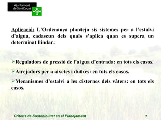Aplicació:  L’Ordenança planteja sis sistemes per a l’estalvi d’aigua, cadascun dels quals s’aplica quan es supera un determinat llindar: Reguladors de pressió de l’aigua d’entrada: en tots els casos. Airejadors per a aixetes i dutxes: en tots els casos. Mecanismes d’estalvi a les cisternes dels vàters: en tots els casos. 