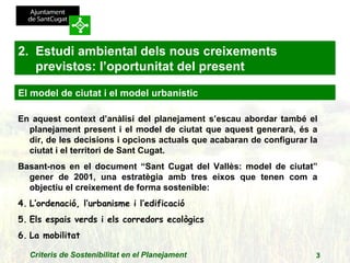 En aquest context d’anàlisi del planejament s’escau abordar també el planejament present i el model de ciutat que aquest generarà, és a dir, de les decisions i opcions actuals que acabaran de configurar la ciutat i el territori de Sant Cugat. Basant-nos en el document “Sant Cugat del Vallès: model de ciutat” gener de 2001, una estratègia amb tres eixos que tenen com a objectiu el creixement de forma sostenible: L’ordenació, l’urbanisme i l’edificació Els espais verds i els corredors ecològics La mobilitat 2.  Estudi ambiental dels nous creixements previstos: l’oportunitat del present El model de ciutat i el model urbanístic 