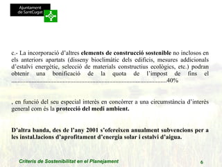 c.- La incorporació d’altres  elements de construcció sostenible  no inclosos en els anteriors apartats (disseny bioclimàtic dels edificis, mesures addicionals d’estalvi energètic, selecció de materials constructius ecològics, etc.) podran obtenir una bonificació de la quota de l’impost de fins el ....................................................................................................40% , en funció del seu especial interès en concòrrer a una circumstància d’interès general com és la  protecció del medi ambient. D’altra banda, des de l’any 2001 s’ofereixen anualment subvencions per a les instal.lacions d’aprofitament d’energia solar i estalvi d’aigua. 