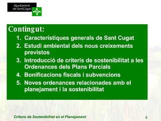 Contingut: Característiques generals de Sant Cugat 2.  Estudi ambiental dels nous creixements previstos 3.  Introducció de criteris de sostenibilitat a les Ordenances dels Plans Parcials 4.  Bonificacions fiscals i subvencions  5.  Noves ordenances relacionades amb el planejament i la sostenibilitat 