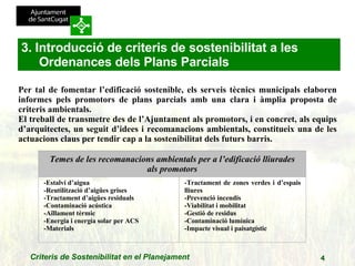 Per tal de fomentar l’edificació sostenible, els serveis tècnics municipals elaboren informes pels promotors de plans parcials amb una clara i àmplia proposta de criteris ambientals. El treball de transmetre des de l’Ajuntament als promotors, i en concret, als equips d’arquitectes, un seguit d’idees i recomanacions ambientals, constitueix una de les actuacions claus per tendir cap a la sostenibilitat dels futurs barris.   3. Introducció de criteris de sostenibilitat a les Ordenances dels Plans Parcials Temes de les recomanacions ambientals per a l’edificació lliurades als promotors -Estalvi d’aigua -Reutilització d’aigües grises -Tractament d’aigües residuals -Contaminació acústica -Aïllament tèrmic -Energia i energia solar per ACS -Materials -Tractament de zones verdes i d’espais lliures -Prevenció incendis -Viabilitat i mobilitat -Gestió de residus -Contaminació lumínica -Impacte visual i paisatgístic 