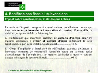 4. Bonificacions fiscals i subvencions La quota de l’impost corresponent a construccions, instal·lacions o obres que incorporin  mesures innovadores i potestatives de construcció sostenible , es reduiran per aplicació del coeficient següent:  a.- Edificacions que incorporin  sistemes de captació d’energia solar  i/o mesures destinades a  reduir el consum d’aigua  mitjançant la seva reutilització, la part de la instal.lació addicional.....................40 %  b.- Obres d’ampliació o instal.lació en edificacions existents destinades a incorporar elements de construcció sostenible basats en sistemes actius d’aprofitament de l’energia solar i/o mesures destinades a reduir el consum d’aigua mitjançant la seva reutilització...................................95 % Impost sobre construccions, instal.lacions i obres 