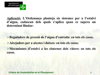 Aplicació:  L’Ordenança planteja sis sistemes per a l’estalvi d’aigua, cadascun dels quals s’aplica quan es supera un determinat llindar: Reguladors de pressió de l’aigua d’entrada: en tots els casos. Airejadors per a aixetes i dutxes: en tots els casos. Mecanismes d’estalvi a les cisternes dels vàters: en tots els casos. 