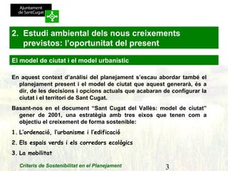 3Criteris de Sostenibilitat en el Planejament
En aquest context d’anàlisi del planejament s’escau abordar també el
planejament present i el model de ciutat que aquest generarà, és a
dir, de les decisions i opcions actuals que acabaran de configurar la
ciutat i el territori de Sant Cugat.
Basant-nos en el document “Sant Cugat del Vallès: model de ciutat”
gener de 2001, una estratègia amb tres eixos que tenen com a
objectiu el creixement de forma sostenible:
1. L’ordenació, l’urbanisme i l’edificació
2. Els espais verds i els corredors ecològics
3. La mobilitat
2. Estudi ambiental dels nous creixements
previstos: l’oportunitat del present
El model de ciutat i el model urbanístic
 