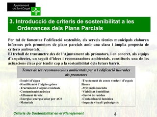 4Criteris de Sostenibilitat en el Planejament
Per tal de fomentar l’edificació sostenible, els serveis tècnics municipals elaboren
informes pels promotors de plans parcials amb una clara i àmplia proposta de
criteris ambientals.
El treball de transmetre des de l’Ajuntament als promotors, i en concret, als equips
d’arquitectes, un seguit d’idees i recomanacions ambientals, constitueix una de les
actuacions claus per tendir cap a la sostenibilitat dels futurs barris.
 
Temes de les recomanacions ambientals per a l’edificació lliurades
als promotors
-Estalvi d’aigua
-Reutilització d’aigües grises
-Tractament d’aigües residuals
-Contaminació acústica
-Aïllament tèrmic
-Energia i energia solar per ACS
-Materials
-Tractament de zones verdes i d’espais
lliures
-Prevenció incendis
-Viabilitat i mobilitat
-Gestió de residus
-Contaminació lumínica
-Impacte visual i paisatgístic
3. Introducció de criteris de sostenibilitat a les
Ordenances dels Plans Parcials
 