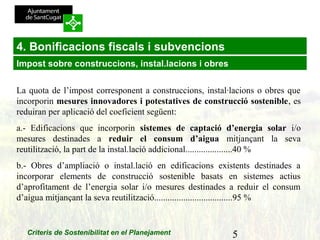 5Criteris de Sostenibilitat en el Planejament
4. Bonificacions fiscals i subvencions
La quota de l’impost corresponent a construccions, instal·lacions o obres que
incorporin mesures innovadores i potestatives de construcció sostenible, es
reduiran per aplicació del coeficient següent:
a.- Edificacions que incorporin sistemes de captació d’energia solar i/o
mesures destinades a reduir el consum d’aigua mitjançant la seva
reutilització, la part de la instal.lació addicional.....................40 %
b.- Obres d’ampliació o instal.lació en edificacions existents destinades a
incorporar elements de construcció sostenible basats en sistemes actius
d’aprofitament de l’energia solar i/o mesures destinades a reduir el consum
d’aigua mitjançant la seva reutilització...................................95 %
Impost sobre construccions, instal.lacions i obres
 