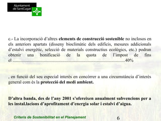 6Criteris de Sostenibilitat en el Planejament
c.- La incorporació d’altres elements de construcció sostenible no inclosos en
els anteriors apartats (disseny bioclimàtic dels edificis, mesures addicionals
d’estalvi energètic, selecció de materials constructius ecològics, etc.) podran
obtenir una bonificació de la quota de l’impost de fins
el ....................................................................................................40%
, en funció del seu especial interès en concòrrer a una circumstància d’interès
general com és la protecció del medi ambient.
D’altra banda, des de l’any 2001 s’ofereixen anualment subvencions per a
les instal.lacions d’aprofitament d’energia solar i estalvi d’aigua.
 