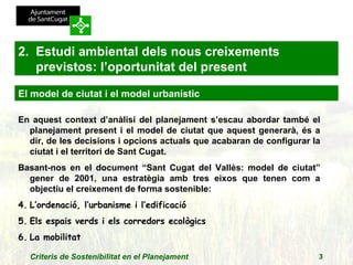 En aquest context d’anàlisi del planejament s’escau abordar també el planejament present i el model de ciutat que aquest generarà, és a dir, de les decisions i opcions actuals que acabaran de configurar la ciutat i el territori de Sant Cugat. Basant-nos en el document “Sant Cugat del Vallès: model de ciutat” gener de 2001, una estratègia amb tres eixos que tenen com a objectiu el creixement de forma sostenible: L’ordenació, l’urbanisme i l’edificació Els espais verds i els corredors ecològics La mobilitat 2.  Estudi ambiental dels nous creixements previstos: l’oportunitat del present El model de ciutat i el model urbanístic 