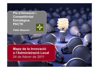 Pla d'Alineació i
Competitivitat
Estratègica.
PACTE
Pablo Baquero




Mapa de la Innovació
a l’Administració Local
24 de febrer de 2011

                Mapa de la Innovació a l’Administració Local
 