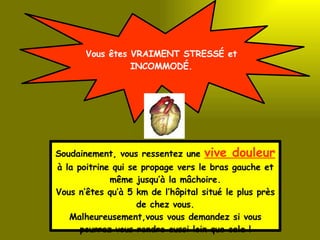 Vous êtes VRAIMENT STRESSÉ et INCOMMODÉ. Soudainement, vous ressentez une  vive douleur  à la poitrine qui se propage vers le bras gauche et même jusqu’à la mâchoire. Vous n’êtes qu’à 5 km de l’hôpital situé le plus près de chez vous. Malheureusement,vous vous demandez si vous pourrez vous rendre aussi loin que cela ! 