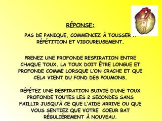 RÉPONSE: PAS DE PANIQUE, COMMENCEZ À TOUSSER À RÉPÉTITION ET VIGOUREUSEMENT. PRENEZ UNE PROFONDE RESPIRATION ENTRE CHAQUE TOUX. LA TOUX DOIT ÊTRE LONGUE ET PROFONDE COMME LORSQUE L’ON CRACHE ET QUE CELA VIENT DU FOND DES POUMONS. RÉPÉTEZ UNE RESPIRATION SUIVIE D’UNE TOUX PROFONDE TOUTES LES 2 SECONDES SANS FAILLIR JUSQU’À CE QUE L’AIDE ARRIVE OU QUE VOUS SENTIEZ QUE VOTRE  COEUR BAT RÉGULIÈREMENT À NOUVEAU. 