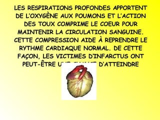 LES RESPIRATIONS PROFONDES APPORTENT DE L’OXYGÈNE AUX POUMONS ET L’ACTION DES TOUX COMPRIME LE COEUR POUR MAINTENIR LA CIRCULATION SANGUINE. CETTE COMPRESSION AIDE À REPRENDRE LE RYTHME CARDIAQUE NORMAL. DE CETTE FAÇON, LES VICTIMES D’INFARCTUS ONT PEUT-ÊTRE UNE CHANCE D’ATTEINDRE L’HÔPITAL. 