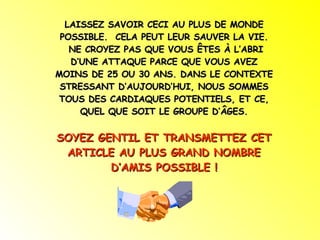 LAISSEZ SAVOIR CECI AU PLUS DE MONDE POSSIBLE.  CELA PEUT LEUR SAUVER LA VIE. NE CROYEZ PAS QUE VOUS ÊTES À L’ABRI D’UNE ATTAQUE PARCE QUE VOUS AVEZ MOINS DE 25 OU 30 ANS. DANS LE CONTEXTE STRESSANT D’AUJOURD’HUI, NOUS SOMMES TOUS DES CARDIAQUES POTENTIELS, ET CE, QUEL QUE SOIT LE GROUPE D’ÂGES. SOYEZ GENTIL ET TRANSMETTEZ CET ARTICLE AU PLUS GRAND NOMBRE D’AMIS POSSIBLE ! 