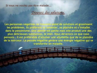 Si vous ne voulez pas être malade...

                     Trouvez des solutions.

Les personnes négatives ne trouvent point de solutions et grossissent
  les problèmes. Ils préfèrent se lamenter, se plaindre et s’installer
 dans le pessimisme. Une abeille est petite mais elle produit une des
   plus délicieuses substances, le miel. Nous devenons ce que nous
pensons… Il est préférable d’allumer une allumette que de se plaindre
de la noirceur. La pensée négative génère une énergie négative qui se
                        transforme en maladie.
 