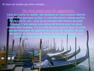 Si vous ne voulez pas être malade...

               Ne vivez point pour les apparences.
   Celui qui cache la réalité, fait semblant et veut toujours donner
   l’impression que tout va bien. Il veut être perçu comme parfait,
      facile à vivre, etc… tout en accumulant des tonnes de poids
       inutiles. C’est comme une statue de bronze avec les pieds
   moulés dans la glaise. Il n’y a rien de plus mauvais pour la santé
     que de vivre pour les apparences comme les façades. Ce sont
      des gens avec beaucoup de vernis et peu de substance. Leur
          destinée, c’est la pharmacie, l’hôpital et la douleur.
 