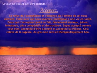 Si vous ne voulez pas être malade...

                             Acceptez.
     Le refus de l’acceptation et l’absence de l’estime de soi nous
 alénient. Faire avec qui nous sommes, prédispose à une vie en santé.
    Ceux qui n’acceptent point ce fait, deviennent envieux, jaloux,
  imitateurs, ultra compétitifs et destructeurs. Soyez accepté comme
    vous êtes, acceptez d’être accepté et acceptez la critique. Cela
   relève de la sagesse, du gros bon sens et thérapeutiquement bon.
 
