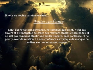 Si vous ne voulez pas être malade...

                        Faites confiance.
  Celui qui ne fait pas confiance, ne communique point, n’est pas
ouvert et est incapable de créer des relations stables et profondes. Il
ne sait pas comment établir une amitié sincère. Sans confiance, il ne
peut y avoir de relation. La non-confiance est typique de manque de
                  confiance en soi et en ses moyens.
 