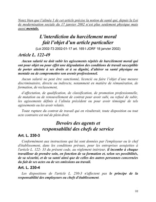 10
Notez bien que l’alinéa 1 de cet article précise la notion de santé qui, depuis la Loi
de modernisation sociale du 17 janvier 2002 n’est plus seulement physique mais
aussi mentale.
L’interdiction du harcèlement moral
fait l’objet d’un article particulier
(Loi 2002-73 2002-01-17 art. 169 I JORF 18 janvier 2002)
Article L. 122-49
Aucun salarié ne doit subir les agissements répétés de harcèlement moral qui
ont pour objet ou pour effet une dégradation des conditions de travail susceptible
de porter atteinte à ses droits et à sa dignité, d’altérer sa santé physique ou
mentale ou de compromettre son avenir professionnel.
Aucun salarié ne peut être sanctionné, licencié ou faire l’objet d’une mesure
discriminatoire, directe ou indirecte, notamment en matière de rémunération, de
formation, de reclassement,
d’affectation, de qualification, de classification, de promotion professionnelle,
de mutation ou de renouvellement de contrat pour avoir subi, ou refusé de subir,
les agissements définis à l’alinéa précédent ou pour avoir témoigné de tels
agissements ou les avoir relatés.
Toute rupture du contrat de travail qui en résulterait, toute disposition ou tout
acte contraire est nul de plein droit.
Devoirs des agents et
responsabilité des chefs de service
Art. L. 230-3
Conformément aux instructions qui lui sont données par l'employeur ou le chef
d'établissement, dans les conditions prévues, pour les entreprises assujetties à
l'article L. 122- 33 du présent code, au règlement intérieur, il incombe à chaque
travailleur de prendre soin, en fonction de sa formation et, selon ses possibilités,
de sa sécurité, et de sa santé ainsi que de celles des autres personnes concernées
du fait de ses actes ou de ses omissions au travail.
Art. L. 230-4
Les dispositions de l'article L. 230-3 n'affectent pas le principe de la
responsabilité des employeurs ou chefs d'établissement.
 