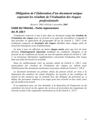 11
Obligation de l’élaboration d’un document unique
exposant les résultats de l’évaluation des risques
professionnels
décret n° 2001-1016 du 5 novembre 2001
CODE DU TRAVAIL - Partie réglementaire
Art. R. 230-1
L'employeur transcrit et met à jour dans un document unique les résultats de
l'évaluation des risques pour la sécurité et la santé des travailleurs à laquelle il
doit procéder en application du paragraphe III (a) de l'article L. 230-2. Cette
évaluation comporte un inventaire des risques identifiés dans chaque unité de
travail de l'entreprise ou de l'établissement.
La mise à jour est effectuée au moins chaque année ainsi que lors de toute
décision d'aménagement important modifiant les conditions d'hygiène et de
sécurité ou les conditions de travail, au sens du septième alinéa de l'article L. 236-
2, ou lorsqu'une information supplémentaire concernant l'évaluation d'un risque
dans une unité de travail est recueillie.
Dans les établissements visés au premier alinéa de l'article L. 236-1, cette
transcription des résultats de l'évaluation des risques est utilisée pour
l'établissement des documents mentionnés au premier alinéa de l'article L. 236-4.
Le document mentionné au premier alinéa du présent article est tenu à la
disposition des membres du comité d'hygiène, de sécurité et des conditions de
travail ou des instances qui en tiennent lieu, des délégués du personnel ou, à
défaut, des personnes soumises à un risque pour leur sécurité ou leur santé, ainsi
que du médecin du travail.
Il est également tenu, sur leur demande, à la disposition de l'inspecteur ou du
contrôleur du travail ou des agents des services de prévention des organismes de
sécurité sociale et des organismes mentionnés au 4o de l'article L. 231-2.
 