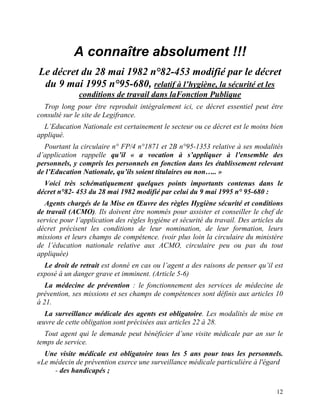 12
A connaître absolument !!!
Le décret du 28 mai 1982 n°82-453 modifié par le décret
du 9 mai 1995 n°95-680, relatif à l’hygiène, la sécurité et les
conditions de travail dans laFonction Publique
Trop long pour être reproduit intégralement ici, ce décret essentiel peut être
consulté sur le site de Legifrance.
L’Education Nationale est certainement le secteur ou ce décret est le moins bien
appliqué.
Pourtant la circulaire n° FP/4 n°1871 et 2B n°95-1353 relative à ses modalités
d’application rappelle qu’il « a vocation à s’appliquer à l’ensemble des
personnels, y compris les personnels en fonction dans les établissement relevant
de l’Education Nationale, qu’ils soient titulaires ou non….. »
Voici très schématiquement quelques points importants contenus dans le
décret n°82- 453 du 28 mai 1982 modifié par celui du 9 mai 1995 n° 95-680 :
Agents chargés de la Mise en Œuvre des règles Hygiène sécurité et conditions
de travail (ACMO). Ils doivent être nommés pour assister et conseiller le chef de
service pour l’application des règles hygiène et sécurité du travail. Des articles du
décret précisent les conditions de leur nomination, de leur formation, leurs
missions et leurs champs de compétence. (voir plus loin la circulaire du ministère
de l’éducation nationale relative aux ACMO, circulaire peu ou pas du tout
appliquée)
Le droit de retrait est donné en cas ou l’agent a des raisons de penser qu’il est
exposé à un danger grave et imminent. (Article 5-6)
La médecine de prévention : le fonctionnement des services de médecine de
prévention, ses missions et ses champs de compétences sont définis aux articles 10
à 21.
La surveillance médicale des agents est obligatoire. Les modalités de mise en
œuvre de cette obligation sont précisées aux articles 22 à 28.
Tout agent qui le demande peut bénéficier d’une visite médicale par an sur le
temps de service.
Une visite médicale est obligatoire tous les 5 ans pour tous les personnels.
«Le médecin de prévention exerce une surveillance médicale particulière à l'égard
- des handicapés ;
 