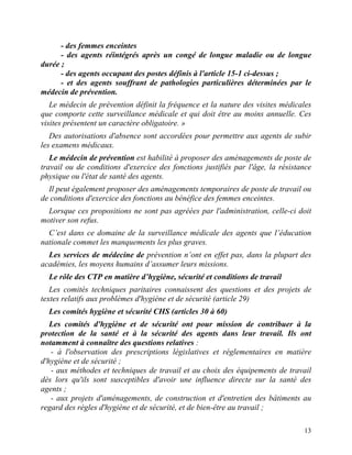 13
- des femmes enceintes
- des agents réintégrés après un congé de longue maladie ou de longue
durée ;
- des agents occupant des postes définis à l'article 15-1 ci-dessus ;
- et des agents souffrant de pathologies particulières déterminées par le
médecin de prévention.
Le médecin de prévention définit la fréquence et la nature des visites médicales
que comporte cette surveillance médicale et qui doit être au moins annuelle. Ces
visites présentent un caractère obligatoire. »
Des autorisations d'absence sont accordées pour permettre aux agents de subir
les examens médicaux.
Le médecin de prévention est habilité à proposer des aménagements de poste de
travail ou de conditions d'exercice des fonctions justifiés par l'âge, la résistance
physique ou l'état de santé des agents.
Il peut également proposer des aménagements temporaires de poste de travail ou
de conditions d'exercice des fonctions au bénéfice des femmes enceintes.
Lorsque ces propositions ne sont pas agréées par l'administration, celle-ci doit
motiver son refus.
C’est dans ce domaine de la surveillance médicale des agents que l’éducation
nationale commet les manquements les plus graves.
Les services de médecine de prévention n’ont en effet pas, dans la plupart des
académies, les moyens humains d’assumer leurs missions.
Le rôle des CTP en matière d’hygiène, sécurité et conditions de travail
Les comités techniques paritaires connaissent des questions et des projets de
textes relatifs aux problèmes d'hygiène et de sécurité (article 29)
Les comités hygiène et sécurité CHS (articles 30 à 60)
Les comités d'hygiène et de sécurité ont pour mission de contribuer à la
protection de la santé et à la sécurité des agents dans leur travail. Ils ont
notamment à connaître des questions relatives :
- à l'observation des prescriptions législatives et réglementaires en matière
d'hygiène et de sécurité ;
- aux méthodes et techniques de travail et au choix des équipements de travail
dès lors qu'ils sont susceptibles d'avoir une influence directe sur la santé des
agents ;
- aux projets d'aménagements, de construction et d'entretien des bâtiments au
regard des règles d'hygiène et de sécurité, et de bien-être au travail ;
 