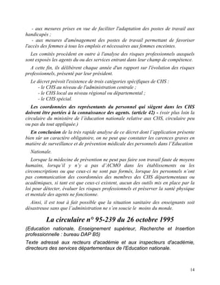 14
- aux mesures prises en vue de faciliter l'adaptation des postes de travail aux
handicapés ;
- aux mesures d'aménagement des postes de travail permettant de favoriser
l'accès des femmes à tous les emplois et nécessaires aux femmes enceintes.
Les comités procèdent en outre à l'analyse des risques professionnels auxquels
sont exposés les agents du ou des services entrant dans leur champ de compétence.
A cette fin, ils délibèrent chaque année d'un rapport sur l'évolution des risques
professionnels, présenté par leur président.
Le décret prévoit l'existence de trois catégories spécifiques de CHS :
- le CHS au niveau de l'administration centrale ;
- le CHS local au niveau régional ou départemental ;
- le CHS spécial.
Les coordonnées des représentants du personnel qui siègent dans les CHS
doivent être portées à la connaissance des agents. (article 42) - (voir plus loin la
circulaire du ministère de l’éducation nationale relative aux CHS, circulaire peu
ou pas du tout appliquée.)
En conclusion de la très rapide analyse de ce décret dont l’application présente
bien sûr un caractère obligatoire, on ne peut que constater les carences graves en
matière de surveillance et de prévention médicale des personnels dans l’Education
Nationale.
Lorsque la médecine de prévention ne peut pas faire son travail faute de moyens
humains, lorsqu’il y n’y a pas d’ACMO dans les établissements ou les
circonscriptions ou que ceux-ci ne sont pas formés, lorsque les personnels n’ont
pas communication des coordonnées des membres des CHS départementaux ou
académiques, si tant est que ceux-ci existent, aucun des outils mis en place par la
loi pour détecter, évaluer les risques professionnels et préserver la santé physique
et mentale des agents ne fonctionne.
Ainsi, il est tout à fait possible que la situation sanitaire des enseignants soit
désastreuse sans que l’administration ne s’en soucie le moins du monde.
La circulaire n° 95-239 du 26 octobre 1995
(Education nationale, Enseignement supérieur, Recherche et Insertion
professionnelle : bureau DAP B5)
Texte adressé aux recteurs d'académie et aux inspecteurs d'académie,
directeurs des services départementaux de l'Education nationale.
 