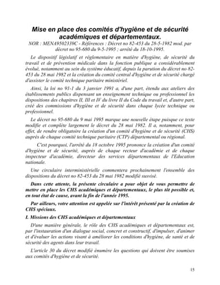 15
Mise en place des comités d'hygiène et de sécurité
académiques et départementaux.
NOR : MENA9502339C - Références : Décret no 82-453 du 28-5-1982 mod. par
décret no 95-680 du 9-5-1995 ; arrêté du 18-10-1995.
Le dispositif législatif et réglementaire en matière d'hygiène, de sécurité du
travail et de prévention médicale dans la fonction publique a considérablement
évolué, notamment au sein du système éducatif, depuis la parution du décret no 82-
453 du 28 mai 1982 et la création du comité central d'hygiène et de sécurité chargé
d'assister le comité technique paritaire ministériel.
Ainsi, la loi no 91-1 du 3 janvier 1991 a, d'une part, étendu aux ateliers des
établissements publics dispensant un enseignement technique ou professionnel les
dispositions des chapitres II, III et IV du livre II du Code du travail et, d'autre part,
créé des commissions d'hygiène et de sécurité dans chaque lycée technique ou
professionnel.
Le décret no 95-680 du 9 mai 1995 marque une nouvelle étape puisque ce texte
modifie et complète largement le décret du 28 mai 1982. Il a, notamment, pour
effet, de rendre obligatoire la création d'un comité d'hygiène et de sécurité (CHS)
auprès de chaque comité technique paritaire (CTP) départemental ou régional.
C'est pourquoi, l'arrêté du 18 octobre 1995 prononce la création d'un comité
d'hygiène et de sécurité, auprès de chaque recteur d'académie et de chaque
inspecteur d'académie, directeur des services départementaux de l'Education
nationale.
Une circulaire interministérielle commentera prochainement l'ensemble des
dispositions du décret no 82-453 du 28 mai 1982 modifié susvisé.
Dans cette attente, la présente circulaire a pour objet de vous permettre de
mettre en place les CHS académiques et départementaux, le plus tôt possible et,
en tout état de cause, avant la fin de l'année 1995.
Par ailleurs, votre attention est appelée sur l'intérêt présenté par la création de
CHS spéciaux.
I. Missions des CHS académiques et départementaux
D'une manière générale, le rôle des CHS académiques et départementaux est,
par l'instauration d'un dialogue social, concret et constructif, d'impulser, d'animer
et d'évaluer les actions visant à améliorer les conditions d'hygiène, de santé et de
sécurité des agents dans leur travail.
L'article 30 du décret modifié énumère les questions qui doivent être soumises
aux comités d'hygiène et de sécurité.
 
