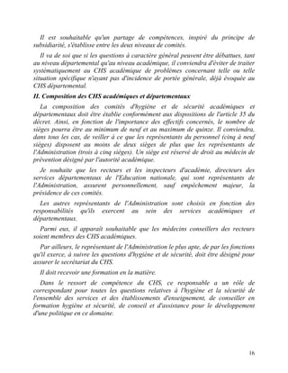16
Il est souhaitable qu'un partage de compétences, inspiré du principe de
subsidiarité, s'établisse entre les deux niveaux de comités.
Il va de soi que si les questions à caractère général peuvent être débattues, tant
au niveau départemental qu'au niveau académique, il conviendra d'éviter de traiter
systématiquement au CHS académique de problèmes concernant telle ou telle
situation spécifique n'ayant pas d'incidence de portée générale, déjà évoquée au
CHS départemental.
II. Composition des CHS académiques et départementaux
La composition des comités d'hygiène et de sécurité académiques et
départementaux doit être établie conformément aux dispositions de l'article 35 du
décret. Ainsi, en fonction de l'importance des effectifs concernés, le nombre de
sièges pourra être au minimum de neuf et au maximum de quinze. Il conviendra,
dans tous les cas, de veiller à ce que les représentants du personnel (cinq à neuf
sièges) disposent au moins de deux sièges de plus que les représentants de
l'Administration (trois à cinq sièges). Un siège est réservé de droit au médecin de
prévention désigné par l'autorité académique.
Je souhaite que les recteurs et les inspecteurs d'académie, directeurs des
services départementaux de l'Education nationale, qui sont représentants de
l'Administration, assurent personnellement, sauf empêchement majeur, la
présidence de ces comités.
Les autres représentants de l'Administration sont choisis en fonction des
responsabilités qu'ils exercent au sein des services académiques et
départementaux.
Parmi eux, il apparaît souhaitable que les médecins conseillers des recteurs
soient membres des CHS académiques.
Par ailleurs, le représentant de l'Administration le plus apte, de par les fonctions
qu'il exerce, à suivre les questions d'hygiène et de sécurité, doit être désigné pour
assurer le secrétariat du CHS.
Il doit recevoir une formation en la matière.
Dans le ressort de compétence du CHS, ce responsable a un rôle de
correspondant pour toutes les questions relatives à l'hygiène et la sécurité de
l'ensemble des services et des établissements d'enseignement, de conseiller en
formation hygiène et sécurité, de conseil et d'assistance pour le développement
d'une politique en ce domaine.
 