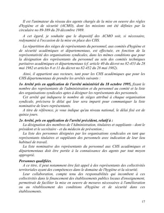 17
Il est l'animateur du réseau des agents chargés de la mise en oeuvre des règles
d'hygiène et de sécurité (ACMO), dont les missions ont été définies par la
circulaire no 89-389 du 20 décembre 1989.
A cet égard, je souhaite que le dispositif des ACMO soit, si nécessaire,
redynamisé à l'occasion de la mise en place des CHS.
La répartition des sièges de représentants du personnel, aux comités d'hygiène et
de sécurité académiques et départementaux, est effectuée, en fonction de la
représentativité des organisations syndicales, dans les mêmes conditions que pour
la désignation des représentants du personnel au sein des comités techniques
paritaires académiques et départementaux (cf. article 40 du décret no 82-453 du 28
mai 1982 et articles 8 et 11 du décret no 82-452 du 28 mai 1982).
Ainsi, il appartient aux recteurs, tant pour les CHS académiques que pour les
CHS départementaux de prendre les arrêtés suivants :
1o Arrêté pris en application de l'arrêté ministériel du 18 octobre 1995, fixant le
nombre des représentants de l'administration et du personnel au comité et la liste
des organisations syndicales aptes à désigner les représentants des personnels.
Cet arrêté qui indiquera le nombre de sièges attribué à chaque organisation
syndicale, précisera le délai qui leur sera imparti pour communiquer la liste
nominative de leurs représentants.
A titre de référence, je vous indique qu'au niveau national, le délai fixé est de
quinze jours.
2o Arrêté, pris en application de l'arrêté précédent, relatif à :
La désignation des membres de l'Administration, titulaires et suppléants - dont le
président et le secrétaire - et du médecin de prévention ;
La liste des personnes désignées par les organisations syndicales en tant que
représentants titulaires et suppléants des personnels avec indication de leur lieu
habituel de travail.
La liste nominative des représentants du personnel aux CHS académiques et
départementaux doit être portée à la connaissance des agents par tout moyen
approprié.
Personnes qualifiées.
A ce titre, il peut notamment être fait appel à des représentants des collectivités
territoriales ayant des compétences dans le domaine de l'hygiène et la sécurité.
Leur collaboration, compte tenu des responsabilités qui incombent à ces
collectivités dans le financement des établissements publics locaux d'enseignement,
permettrait de faciliter la mise en oeuvre de mesures nécessaires à l'amélioration
ou au rétablissement des conditions d'hygiène et de sécurité dans ces
établissements.
 