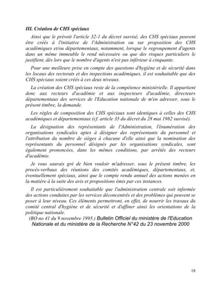 18
III. Création de CHS spéciaux
Ainsi que le prévoit l'article 32-1 du décret susvisé, des CHS spéciaux peuvent
être créés à l'initiative de l'Administration ou sur proposition des CHS
académiques et/ou départementaux, notamment, lorsque le regroupement d'agents
dans un même immeuble le rend nécessaire ou que des risques particuliers le
justifient, dès lors que le nombre d'agents n'est pas inférieur à cinquante.
Pour une meilleure prise en compte des questions d'hygiène et de sécurité dans
les locaux des rectorats et des inspections académiques, il est souhaitable que des
CHS spéciaux soient créés à ces deux niveaux.
La création des CHS spéciaux reste de la compétence ministérielle. Il appartient
donc aux recteurs d'académie et aux inspecteurs d'académie, directeurs
départementaux des services de l'Education nationale de m'en adresser, sous le
présent timbre, la demande.
Les règles de composition des CHS spéciaux sont identiques à celles des CHS
académiques et départementaux (cf. article 35 du décret du 28 mai 1982 susvisé).
La désignation des représentants de l'Administration, l'énumération des
organisations syndicales aptes à désigner des représentants du personnel et
l'attribution du nombre de sièges à chacune d'elle ainsi que la nomination des
représentants du personnel désignés par les organisations syndicales, sont
également prononcées, dans les mêmes conditions, par arrêtés des recteurs
d'académie.
Je vous saurais gré de bien vouloir m'adresser, sous le présent timbre, les
procès-verbaux des réunions des comités académiques, départementaux, et,
éventuellement spéciaux, ainsi que le compte rendu annuel des actions menées en
la matière à la suite des avis et propositions émis par ces instances.
Il est particulièrement souhaitable que l'administration centrale soit informée
des actions conduites par les services déconcentrés et des problèmes qui peuvent se
poser à leur niveau. Ces éléments permettront, en effet, de nourrir les travaux du
comité central d'hygiène et de sécurité et d'affiner ainsi les orientations de la
politique nationale.
(BO no 41 du 9 novembre 1995.) Bulletin Officiel du ministère de l'Education
Nationale et du ministère de la Recherche N°42 du 23 novembre 2000
 
