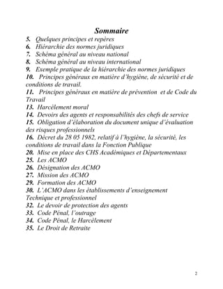 2
Sommaire
5. Quelques principes et repères
6. Hiérarchie des normes juridiques
7. Schéma général au niveau national
8. Schéma général au niveau international
9. Exemple pratique de la hiérarchie des normes juridiques
10. Principes généraux en matière d’hygiène, de sécurité et de
conditions de travail.
11. Principes généraux en matière de prévention et de Code du
Travail
13. Harcèlement moral
14. Devoirs des agents et responsabilités des chefs de service
15. Obligation d’élaboration du document unique d’évaluation
des risques professionnels
16. Décret du 28 05 1982, relatif à l’hygiène, la sécurité, les
conditions de travail dans la Fonction Publique
20. Mise en place des CHS Académiques et Départementaux
25. Les ACMO
26. Désignation des ACMO
27. Mission des ACMO
29. Formation des ACMO
30. L’ACMO dans les établissements d’enseignement
Technique et professionnel
32. Le devoir de protection des agents
33. Code Pénal, l’outrage
34. Code Pénal, le Harcèlement
35. Le Droit de Retraite
 