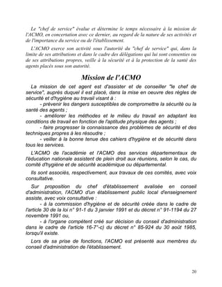 20
Le "chef de service" évalue et détermine le temps nécessaire à la mission de
l'ACMO, en concertation avec ce dernier, au regard de la nature de ses activités et
de l'importance du service ou de l'établissement.
L'ACMO exerce son activité sous l'autorité du "chef de service" qui, dans la
limite de ses attributions et dans le cadre des délégations qui lui sont consenties ou
de ses attributions propres, veille à la sécurité et à la protection de la santé des
agents placés sous son autorité.
Mission de l'ACMO
La mission de cet agent est d'assister et de conseiller "le chef de
service", auprès duquel il est placé, dans la mise en oeuvre des règles de
sécurité et d'hygiène au travail visant à :
- prévenir les dangers susceptibles de compromettre la sécurité ou la
santé des agents ;
- améliorer les méthodes et le milieu du travail en adaptant les
conditions de travail en fonction de l'aptitude physique des agents ;
- faire progresser la connaissance des problèmes de sécurité et des
techniques propres à les résoudre ;
- veiller à la bonne tenue des cahiers d'hygiène et de sécurité dans
tous les services.
L'ACMO de l'académie et l'ACMO des services départementaux de
l'éducation nationale assistent de plein droit aux réunions, selon le cas, du
comité d'hygiène et de sécurité académique ou départemental.
Ils sont associés, respectivement, aux travaux de ces comités, avec voix
consultative.
Sur proposition du chef d'établissement avalisée en conseil
d'administration, l'ACMO d'un établissement public local d'enseignement
assiste, avec voix consultative :
- à la commission d'hygiène et de sécurité créée dans le cadre de
l'article 30 de la loi n° 91-1 du 3 janvier 1991 et du décret n° 91-1194 du 27
novembre 1991 ou,
- à l'organe compétent créé sur décision du conseil d'administration
dans le cadre de l'article 16-7°-c) du décret n° 85-924 du 30 août 1985,
lorsqu'il existe.
Lors de sa prise de fonctions, l'ACMO est présenté aux membres du
conseil d'administration de l'établissement.
 