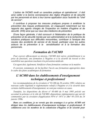 21
L'action de l'ACMO revêt un caractère pratique et opérationnel ; il doit
ainsi veiller à la bonne connaissance des règles d'hygiène et de sécurité
par les personnels et donc à leur bonne application sous l'autorité du "chef
de service".
Il contribue à proposer les mesures pratiques propres à améliorer la
prévention des risques professionnels, en s'appuyant notamment sur les
rapports des agents chargés de l'inspection en matière d'hygiène et de
sécurité (IHS) ainsi que sur ceux des médecins de prévention.
D'une façon générale, il doit concourir à l'élaboration de la politique de
prévention et de sécurité menée par son administration et à la recherche de
solutions pratiques aux difficultés rencontrées, contribuer à l'analyse des
causes des accidents de service et de travail, participer avec les autres
acteurs de la prévention à la sensibilisation et à la formation des
personnels.
Formation de l'ACMO
Pour exercer efficacement sa mission, l'ACMO doit suivre, préalablement à sa
prise de fonctions, une formation à l'hygiène et à la sécurité du travail et être
sensibilisé aux questions touchant à la prévention médicale.
Cet agent doit, également, bénéficier d'une formation continue en la matière.
Il convient, notamment, de lui faciliter l'accès aux formations appropriées dans
le cadre des plans académiques de formation.
L'ACMO dans les établissements d'enseignement
technique et professionnel
Les recommandations de la circulaire n° 93-306 du 26 octobre 1993, relative au
nouveau cadre législatif et réglementaire relatif à l'hygiène et à la sécurité dans
certains établissements d'enseignement, ne sont pas remises en cause.
Toutefois, les dispositions du décret n° 95-680 du 9 mai 1995 précité ont
accentué la présence et le rôle de l'ACMO, dispositions réglementaires qui ont été
commentées par la circulaire d'application FP/4 n° 1871 et 2Bn° 95-1353 du 24
janvier 1996.
Dans ces conditions, je ne verrais que des avantages à ce qu'un ACMO soit
désigné dans les établissements d'enseignement technique et professionnel. Il
collaborera avec les membres de la commission d'hygiène et de sécurité pour
 