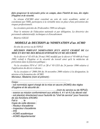 22
faire progresser la nécessaire prise en compte, dans l'intérêt de tous, des règles
d'hygiène et de sécurité.
Le réseau d'ACMO ainsi constitué au sein de votre académie, animé et
coordonné par l'IHS, participera à la véritable mise en place d'une prévention des
risques professionnels.
La circulaire précitée du 20 décembre 1989 est abrogée.
Pour le ministre de l'éducation nationale et par délégation, La directrice des
personnels administratifs, techniques et d'encadrement
Béatrice GILLE
MODELE de DECISION de NOMINATION d’un ACMO
En tête du service ou de l'EPLE
DÉCISION PORTANT NOMINATION D'UN AGENT CHARGÉ DE LA
MISE EN ŒUVRE DES RÈGLES D'HYGIÈNE ET DE SÉCURITÉ
Vu le décret n° 82-453 du 28 mai 1982 modifié par le décret n° 95-680 du 9 mai
1995, relatif à l'hygiène et la sécurité du travail ainsi qu'à la médecine de
prévention dans la fonction publique ;
Vu la circulaire FP/4 n° 1871 et 2B n° 95-1353 du 24 janvier 1996 relative à
l'application du décret ci-dessus ;
Vu la circulaire n° 2000-204 du 16 novembre 2000 relative à la désignation, la
mission et la formation des ACMO.
Monsieur, Madame (nom et prénom) :
............................................................................................
Corps : …………………………………………………….
- est nommé(e) agent chargé de la mise en œuvre (ACMO) des règles
d'hygiène et de sécurité de :
.......................................................................(nom du service ou de l'EPLE).
- exerce sa mission conformément aux articles 4, 4-1 et 4-2 du décret visé
- est placé(e) directement sous l'autorité du "chef de service" pour l'exercice
de ses fonctions d'ACMO.
Fait à , le .
Copie de cette décision :
- Recteur d'académie
- Inspecteur d'académie
- IHS
- ACMO académique
- ACMO départemental
 