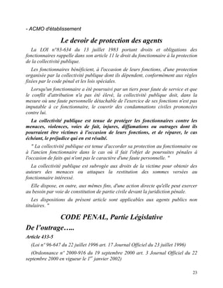 23
- ACMO d'établissement
Le devoir de protection des agents
La LOI n°83-634 du 13 juillet 1983 portant droits et obligations des
fonctionnaires rappelle dans son article 11 le droit du fonctionnaire à la protection
de la collectivité publique.
Les fonctionnaires bénéficient, à l'occasion de leurs fonctions, d'une protection
organisée par la collectivité publique dont ils dépendent, conformément aux règles
fixées par le code pénal et les lois spéciales.
Lorsqu'un fonctionnaire a été poursuivi par un tiers pour faute de service et que
le conflit d'attribution n'a pas été élevé, la collectivité publique doit, dans la
mesure où une faute personnelle détachable de l'exercice de ses fonctions n'est pas
imputable à ce fonctionnaire, le couvrir des condamnations civiles prononcées
contre lui.
La collectivité publique est tenue de protéger les fonctionnaires contre les
menaces, violences, voies de fait, injures, diffamations ou outrages dont ils
pourraient être victimes à l'occasion de leurs fonctions, et de réparer, le cas
échéant, le préjudice qui en est résulté.
" La collectivité publique est tenue d'accorder sa protection au fonctionnaire ou
à l'ancien fonctionnaire dans le cas où il fait l'objet de poursuites pénales à
l'occasion de faits qui n'ont pas le caractère d'une faute personnelle. "
La collectivité publique est subrogée aux droits de la victime pour obtenir des
auteurs des menaces ou attaques la restitution des sommes versées au
fonctionnaire intéressé.
Elle dispose, en outre, aux mêmes fins, d'une action directe qu'elle peut exercer
au besoin par voie de constitution de partie civile devant la juridiction pénale.
Les dispositions du présent article sont applicables aux agents publics non
titulaires. "
CODE PENAL, Partie Législative
De l’outrage…..
Article 433-5
(Loi nº 96-647 du 22 juillet 1996 art. 17 Journal Officiel du 23 juillet 1996)
(Ordonnance nº 2000-916 du 19 septembre 2000 art. 3 Journal Officiel du 22
septembre 2000 en vigueur le 1er
janvier 2002)
 