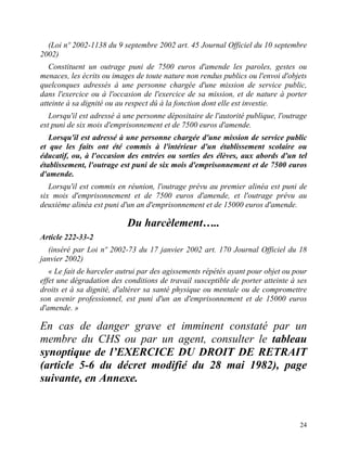 24
(Loi nº 2002-1138 du 9 septembre 2002 art. 45 Journal Officiel du 10 septembre
2002)
Constituent un outrage puni de 7500 euros d'amende les paroles, gestes ou
menaces, les écrits ou images de toute nature non rendus publics ou l'envoi d'objets
quelconques adressés à une personne chargée d'une mission de service public,
dans l'exercice ou à l'occasion de l'exercice de sa mission, et de nature à porter
atteinte à sa dignité ou au respect dû à la fonction dont elle est investie.
Lorsqu'il est adressé à une personne dépositaire de l'autorité publique, l'outrage
est puni de six mois d'emprisonnement et de 7500 euros d'amende.
Lorsqu'il est adressé à une personne chargée d'une mission de service public
et que les faits ont été commis à l'intérieur d'un établissement scolaire ou
éducatif, ou, à l'occasion des entrées ou sorties des élèves, aux abords d'un tel
établissement, l'outrage est puni de six mois d'emprisonnement et de 7500 euros
d'amende.
Lorsqu'il est commis en réunion, l'outrage prévu au premier alinéa est puni de
six mois d'emprisonnement et de 7500 euros d'amende, et l'outrage prévu au
deuxième alinéa est puni d'un an d'emprisonnement et de 15000 euros d'amende.
Du harcèlement…..
Article 222-33-2
(inséré par Loi nº 2002-73 du 17 janvier 2002 art. 170 Journal Officiel du 18
janvier 2002)
« Le fait de harceler autrui par des agissements répétés ayant pour objet ou pour
effet une dégradation des conditions de travail susceptible de porter atteinte à ses
droits et à sa dignité, d'altérer sa santé physique ou mentale ou de compromettre
son avenir professionnel, est puni d'un an d'emprisonnement et de 15000 euros
d'amende. »
En cas de danger grave et imminent constaté par un
membre du CHS ou par un agent, consulter le tableau
synoptique de l’EXERCICE DU DROIT DE RETRAIT
(article 5-6 du décret modifié du 28 mai 1982), page
suivante, en Annexe.
 
