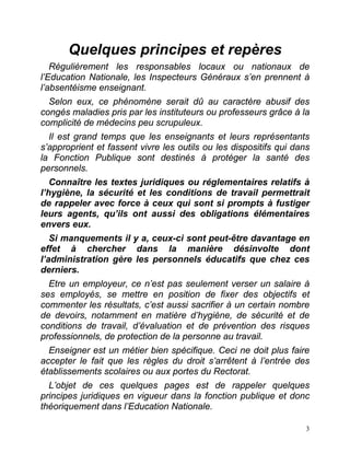 3
Quelques principes et repères
Régulièrement les responsables locaux ou nationaux de
l’Education Nationale, les Inspecteurs Généraux s’en prennent à
l’absentéisme enseignant.
Selon eux, ce phénomène serait dû au caractère abusif des
congés maladies pris par les instituteurs ou professeurs grâce à la
complicité de médecins peu scrupuleux.
Il est grand temps que les enseignants et leurs représentants
s’approprient et fassent vivre les outils ou les dispositifs qui dans
la Fonction Publique sont destinés à protéger la santé des
personnels.
Connaître les textes juridiques ou réglementaires relatifs à
l’hygiène, la sécurité et les conditions de travail permettrait
de rappeler avec force à ceux qui sont si prompts à fustiger
leurs agents, qu’ils ont aussi des obligations élémentaires
envers eux.
Si manquements il y a, ceux-ci sont peut-être davantage en
effet à chercher dans la manière désinvolte dont
l’administration gère les personnels éducatifs que chez ces
derniers.
Etre un employeur, ce n’est pas seulement verser un salaire à
ses employés, se mettre en position de fixer des objectifs et
commenter les résultats, c’est aussi sacrifier à un certain nombre
de devoirs, notamment en matière d’hygiène, de sécurité et de
conditions de travail, d’évaluation et de prévention des risques
professionnels, de protection de la personne au travail.
Enseigner est un métier bien spécifique. Ceci ne doit plus faire
accepter le fait que les règles du droit s’arrêtent à l’entrée des
établissements scolaires ou aux portes du Rectorat.
L’objet de ces quelques pages est de rappeler quelques
principes juridiques en vigueur dans la fonction publique et donc
théoriquement dans l’Education Nationale.
 