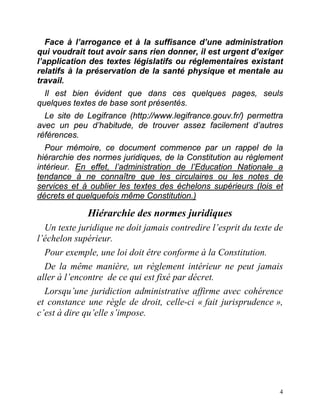 4
Face à l’arrogance et à la suffisance d’une administration
qui voudrait tout avoir sans rien donner, il est urgent d’exiger
l’application des textes législatifs ou réglementaires existant
relatifs à la préservation de la santé physique et mentale au
travail.
Il est bien évident que dans ces quelques pages, seuls
quelques textes de base sont présentés.
Le site de Legifrance (http://www.legifrance.gouv.fr/) permettra
avec un peu d’habitude, de trouver assez facilement d’autres
références.
Pour mémoire, ce document commence par un rappel de la
hiérarchie des normes juridiques, de la Constitution au règlement
intérieur. En effet, l’administration de l’Education Nationale a
tendance à ne connaître que les circulaires ou les notes de
services et à oublier les textes des échelons supérieurs (lois et
décrets et quelquefois même Constitution.)
Hiérarchie des normes juridiques
Un texte juridique ne doit jamais contredire l’esprit du texte de
l’échelon supérieur.
Pour exemple, une loi doit être conforme à la Constitution.
De la même manière, un règlement intérieur ne peut jamais
aller à l’encontre de ce qui est fixé par décret.
Lorsqu’une juridiction administrative affirme avec cohérence
et constance une règle de droit, celle-ci « fait jurisprudence »,
c’est à dire qu’elle s’impose.
 