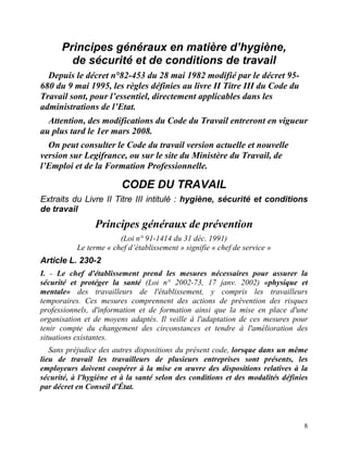 8
Principes généraux en matière d’hygiène,
de sécurité et de conditions de travail
Depuis le décret n°82-453 du 28 mai 1982 modifié par le décret 95-
680 du 9 mai 1995, les règles définies au livre II Titre III du Code du
Travail sont, pour l’essentiel, directement applicables dans les
administrations de l’Etat.
Attention, des modifications du Code du Travail entreront en vigueur
au plus tard le 1er mars 2008.
On peut consulter le Code du travail version actuelle et nouvelle
version sur Legifrance, ou sur le site du Ministère du Travail, de
l’Emploi et de la Formation Professionnelle.
CODE DU TRAVAIL
Extraits du Livre II Titre III intitulé : hygiène, sécurité et conditions
de travail
Principes généraux de prévention
(Loi n° 91-1414 du 31 déc. 1991)
Le terme « chef d’établissement » signifie « chef de service »
Article L. 230-2
I. - Le chef d'établissement prend les mesures nécessaires pour assurer la
sécurité et protéger la santé (Loi n° 2002-73, 17 janv. 2002) «physique et
mentale» des travailleurs de l'établissement, y compris les travailleurs
temporaires. Ces mesures comprennent des actions de prévention des risques
professionnels, d'information et de formation ainsi que la mise en place d'une
organisation et de moyens adaptés. Il veille à l'adaptation de ces mesures pour
tenir compte du changement des circonstances et tendre à l'amélioration des
situations existantes.
Sans préjudice des autres dispositions du présent code, lorsque dans un même
lieu de travail les travailleurs de plusieurs entreprises sont présents, les
employeurs doivent coopérer à la mise en œuvre des dispositions relatives à la
sécurité, à l'hygiène et à la santé selon des conditions et des modalités définies
par décret en Conseil d'État.
 