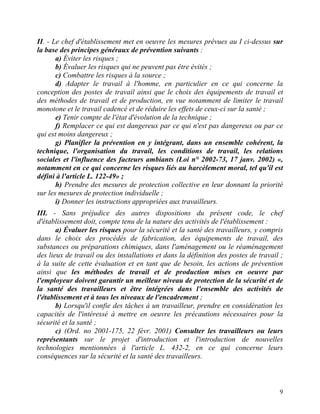 9
II. - Le chef d'établissement met en oeuvre les mesures prévues au I ci-dessus sur
la base des principes généraux de prévention suivants :
a) Éviter les risques ;
b) Évaluer les risques qui ne peuvent pas être évités ;
c) Combattre les risques à la source ;
d) Adapter le travail à l'homme, en particulier en ce qui concerne la
conception des postes de travail ainsi que le choix des équipements de travail et
des méthodes de travail et de production, en vue notamment de limiter le travail
monotone et le travail cadencé et de réduire les effets de ceux-ci sur la santé ;
e) Tenir compte de l'état d'évolution de la technique ;
f) Remplacer ce qui est dangereux par ce qui n'est pas dangereux ou par ce
qui est moins dangereux ;
g) Planifier la prévention en y intégrant, dans un ensemble cohérent, la
technique, l'organisation du travail, les conditions de travail, les relations
sociales et l'influence des facteurs ambiants (Loi n° 2002-73, 17 janv. 2002) «,
notamment en ce qui concerne les risques liés au harcèlement moral, tel qu'il est
défini à l'article L. 122-49» ;
h) Prendre des mesures de protection collective en leur donnant la priorité
sur les mesures de protection individuelle ;
i) Donner les instructions appropriées aux travailleurs.
III. - Sans préjudice des autres dispositions du présent code, le chef
d'établissement doit, compte tenu de la nature des activités de l'établissement :
a) Évaluer les risques pour la sécurité et la santé des travailleurs, y compris
dans le choix des procédés de fabrication, des équipements de travail, des
substances ou préparations chimiques, dans l'aménagement ou le réaménagement
des lieux de travail ou des installations et dans la définition des postes de travail ;
à la suite de cette évaluation et en tant que de besoin, les actions de prévention
ainsi que les méthodes de travail et de production mises en oeuvre par
l'employeur doivent garantir un meilleur niveau de protection de la sécurité et de
la santé des travailleurs et être intégrées dans l'ensemble des activités de
l'établissement et à tous les niveaux de l'encadrement ;
b) Lorsqu'il confie des tâches à un travailleur, prendre en considération les
capacités de l'intéressé à mettre en oeuvre les précautions nécessaires pour la
sécurité et la santé ;
c) (Ord. no 2001-175, 22 févr. 2001) Consulter les travailleurs ou leurs
représentants sur le projet d'introduction et l'introduction de nouvelles
technologies mentionnées à l'article L. 432-2, en ce qui concerne leurs
conséquences sur la sécurité et la santé des travailleurs.
 