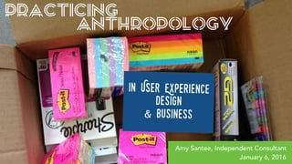 PRACTICING
ANTHROPOLOGY
in User Experience
Design
& Business
Amy Santee, Independent Consultant
January 6, 2016
 