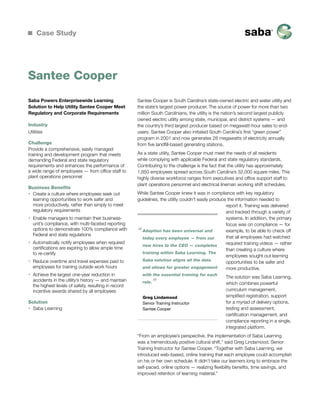 Case Study

Santee Cooper
Saba Powers Enterprisewide Learning
Solution to Help Utility Santee Cooper Meet
Regulatory and Corporate Requirements
Industry
Utilities
Challenge
Provide a comprehensive, easily managed
training and development program that meets
demanding Federal and state regulatory
requirements and enhances the performance of
a wide range of employees — from office staff to
plant operations personnel
Business Benefits
ƒƒ Create a culture where employees seek out
learning opportunities to work safer and
more productively, rather than simply to meet
regulatory requirements
ƒƒ Enable managers to maintain their businessunit’s compliance, with multi-faceted reporting
options to demonstrate 100% compliance with
Federal and state regulations
ƒƒ Automatically notify employees when required
certifications are expiring to allow ample time
to re-certify
ƒƒ Reduce overtime and travel expenses paid to
employees for training outside work hours
ƒƒ Achieve the largest one-year reduction in
accidents in the utility’s history — and maintain
the highest levels of safety, resulting in record
incentive awards shared by all employees
Solution
ƒƒ Saba Learning

Santee Cooper is South Carolina’s state-owned electric and water utility and
the state’s largest power producer. The source of power for more than two
million South Carolinians, the utility is the nation’s second largest publicly
owned electric utility among state, municipal, and district systems — and
the country’s third largest producer based on megawatt-hour sales to endusers. Santee Cooper also initiated South Carolina’s first “green power”
program in 2001 and now generates 28 megawatts of electricity annually
from five landfill-based generating stations.
As a state utility, Santee Cooper must meet the needs of all residents
while complying with applicable Federal and state regulatory standards.
Contributing to the challenge is the fact that the utility has approximately
1,850 employees spread across South Carolina’s 32,000 square miles. This
highly diverse workforce ranges from executives and office support staff to
plant operations personnel and electrical lineman working shift schedules.
While Santee Cooper knew it was in compliance with key regulatory
guidelines, the utility couldn’t easily produce the information needed to
report it. Training was delivered
and tracked through a variety of
systems. In addition, the primary
focus was on compliance — for
Adoption has been universal and
example, to be able to check off
that all employees had watched
today every employee — from our
required training videos — rather
new hires to the CEO — completes
than creating a culture where
training within Saba Learning. The
employees sought out learning
Saba solution aligns all the data
opportunities to be safer and
and allows for greater engagement
more productive.

“

with the essential training for each
role.

”

Greg Lindamood
Senior Training Instructor
Santee Cooper

The solution was Saba Learning,
which combines powerful
curriculum management,
simplified registration, support
for a myriad of delivery options,
testing and assessment,
certification management, and
compliance reporting in a single,
integrated platform.

“From an employee’s perspective, the implementation of Saba Learning
was a tremendously positive cultural shift,” said Greg Lindamood, Senior
Training Instructor for Santee Cooper. “Together with Saba Learning, we
introduced web-based, online training that each employee could accomplish
on his or her own schedule. It didn’t take our learners long to embrace the
self-paced, online options — realizing flexibility benefits, time savings, and
improved retention of learning material.”

 