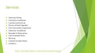 Services 
 Aluminum Wiring 
 Ceiling Fan Installation 
 Commercial Electrical 
 Electrical Panel Upgrades 
 Free Home Safety Inspections 
 Generator Installations 
 Remodels & Renovations 
 Cloth Insulated Wires 
 Rewiring 
 Commercial Solar Panels 
 And More.. 
http://www.gforceelectric.com/electrician-east/santee/ 
 