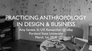 PRACTICING ANTHROPOLOGY
IN DESIGN & BUSINESS
Amy Santee, Sr. UX Researcher @ eBay
Portland State University
March 1st, 2018
 
