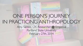 ONE PERSON’S JOURNEY
IN PRACTICING ANTHROPOLOGY
Amy Santee, UX Researcher @ Empirical
Portland State University
February 27th, 2014
 