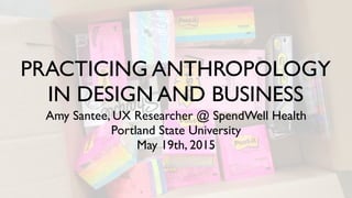 PRACTICING ANTHROPOLOGY
IN DESIGN AND BUSINESS
Amy Santee, UX Researcher @ SpendWell Health
Portland State University
May 19th, 2015
 