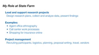 Lead and support research projects
Design research plans, collect and analyze data, present ﬁndings
Examples:
• Agent ofﬁce ethnography
• Call center work processes
• Shopping for insurance online
Project management
Recruiting participants, logistics, planning, proposal writing, travel, vendors
My Role at State Farm
 